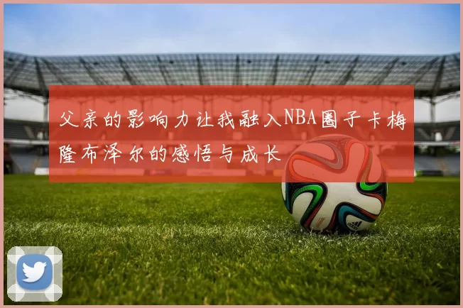 父亲的影响力让我融入NBA圈子卡梅隆布泽尔的感悟与成长