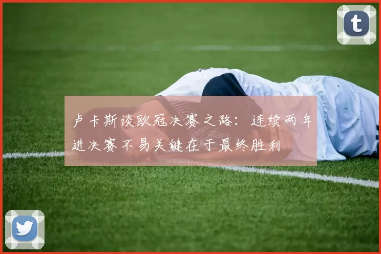 卢卡斯谈欧冠决赛之路：连续两年进决赛不易关键在于最终胜利