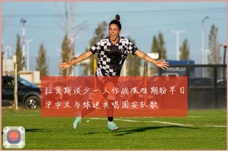 拉莫斯谈少一人作战艰难期盼早日学中文与球迷共唱国安队歌