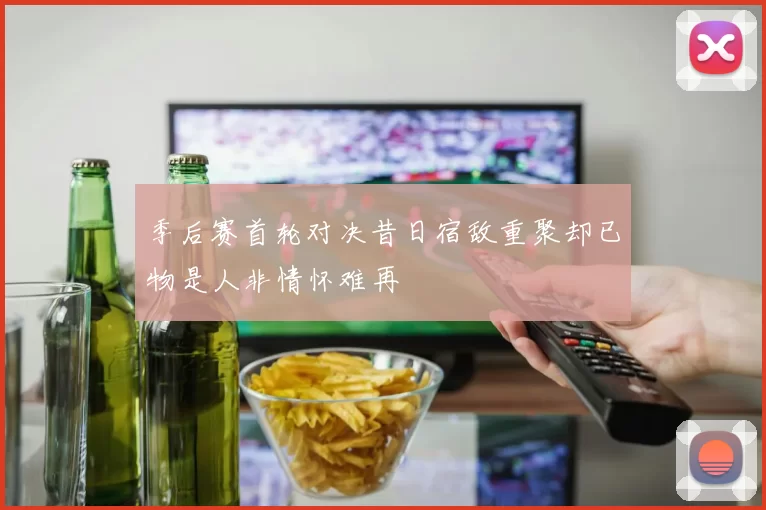 季后赛首轮对决昔日宿敌重聚却已物是人非情怀难再