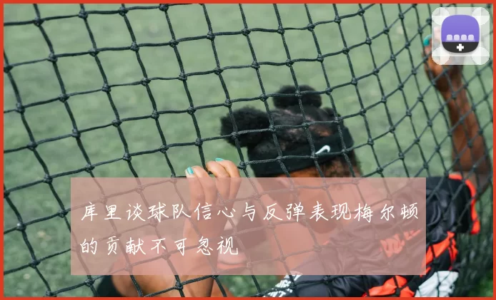 库里谈球队信心与反弹表现梅尔顿的贡献不可忽视