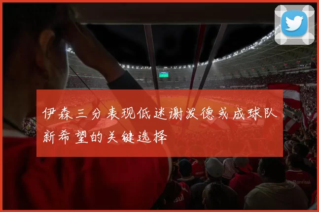 伊森三分表现低迷谢泼德或成球队新希望的关键选择