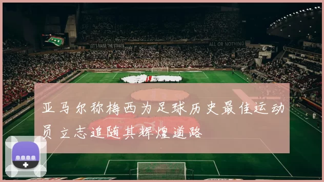 亚马尔称梅西为足球历史最佳运动员立志追随其辉煌道路
