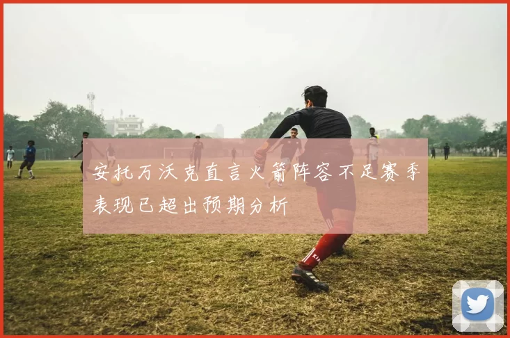 安托万沃克直言火箭阵容不足赛季表现已超出预期分析