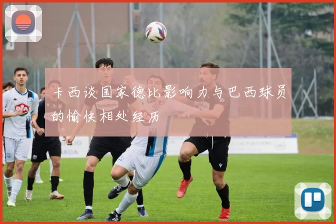 卡西谈国家德比影响力与巴西球员的愉快相处经历