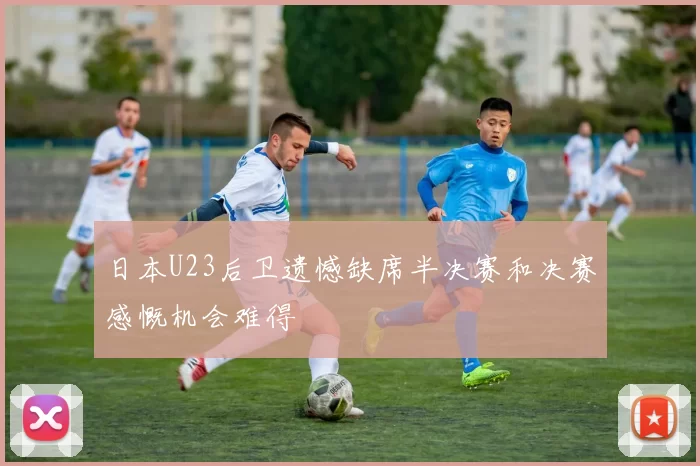日本U23后卫遗憾缺席半决赛和决赛感慨机会难得
