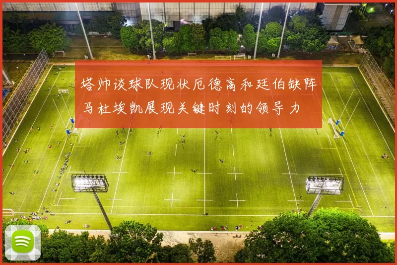 塔帅谈球队现状厄德高和廷伯缺阵马杜埃凯展现关键时刻的领导力