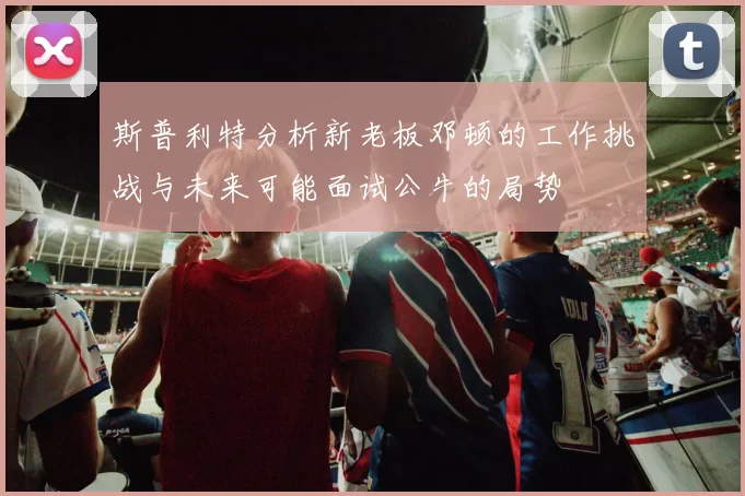 斯普利特分析新老板邓顿的工作挑战与未来可能面试公牛的局势