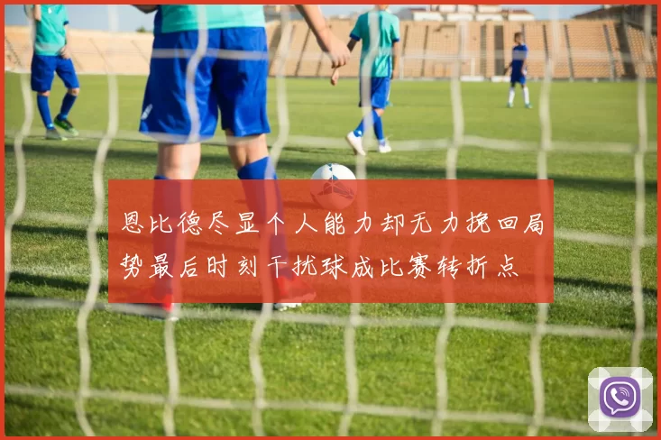 恩比德尽显个人能力却无力挽回局势最后时刻干扰球成比赛转折点