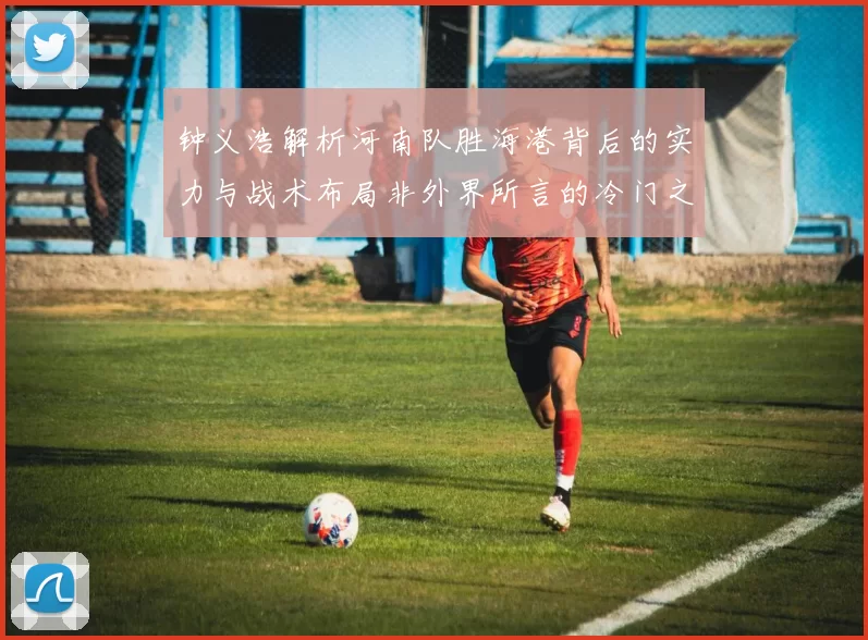 钟义浩解析河南队胜海港背后的实力与战术布局非外界所言的冷门之战