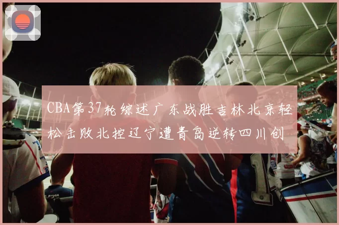 CBA第37轮综述广东战胜吉林北京轻松击败北控辽宁遭青岛逆转四川创下37连败纪录