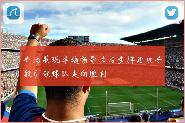 乔治展现卓越领导力与多样进攻手段引领球队走向胜利